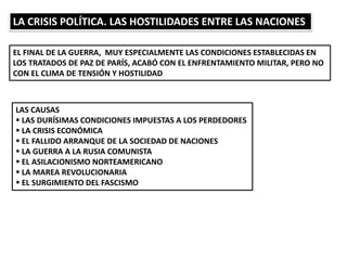 LA CRISIS POLÍTICA. LAS HOSTILIDADES ENTRE LAS NACIONES
EL FINAL DE LA GUERRA, MUY ESPECIALMENTE LAS CONDICIONES ESTABLECIDAS EN
LOS TRATADOS DE PAZ DE PARÍS, ACABÓ CON EL ENFRENTAMIENTO MILITAR, PERO NO
CON EL CLIMA DE TENSIÓN Y HOSTILIDAD
LAS CAUSAS
 LAS DURÍSIMAS CONDICIONES IMPUESTAS A LOS PERDEDORES
 LA CRISIS ECONÓMICA
 EL FALLIDO ARRANQUE DE LA SOCIEDAD DE NACIONES
 LA GUERRA A LA RUSIA COMUNISTA
 EL ASILACIONISMO NORTEAMERICANO
 LA MAREA REVOLUCIONARIA
 EL SURGIMIENTO DEL FASCISMO
 