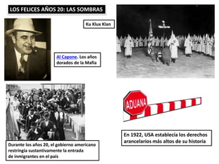 LOS FELICES AÑOS 20: LAS SOMBRAS
Al Capone. Los años
dorados de la Mafia
Ku Klux Klan
Durante los años 20, el gobierno americano
restringía sustantivamente la entrada
de inmigrantes en el país
En 1922, USA establecía los derechos
arancelarios más altos de su historia
 