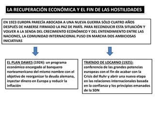 LA RECUPERACIÓN ECONÓMICA Y EL FIN DE LAS HOSTILIDADES
EN 1923 EUROPA PARECÍA ABOCADA A UNA NUEVA GUERRA SÓLO CUATRO AÑOS
DESPUÉS DE HABERSE FIRMADO LA PAZ DE PARÍS. PARA RECONDUCIR ESTA SITUACIÓN Y
VOLVER A LA SENDA DEL CRECIMIENTO ECONÓMICO Y DEL ENTENDIMIENTO ENTRE LAS
NACIONES, LA COMUNIDAD INTERNACIONAL PUSO EN MARCHA DOS AMBICIOSAS
INICIATIVAS
EL PLAN DAWES (1924): un programa
económico encargado al banquero
norteamericano del mismo nombre con el
objetivo de reorganizar la deuda alemana,
inyectar dinero en Europa y reducir la
inflación
TRATADO DE LOCARNO (1925):
conferencia de las grandes potencias
europeas con el fin de acabar con la
Crisis del Ruhr y abrir una nueva etapa
en las relaciones internacionales basada
en la confianza y los principios emanados
de la SDN
 