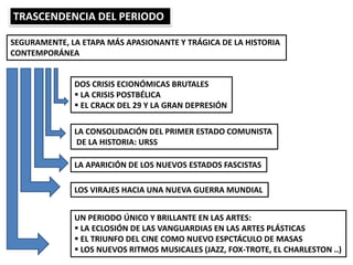 TRASCENDENCIA DEL PERIODO
SEGURAMENTE, LA ETAPA MÁS APASIONANTE Y TRÁGICA DE LA HISTORIA
CONTEMPORÁNEA
DOS CRISIS ECIONÓMICAS BRUTALES
 LA CRISIS POSTBÉLICA
 EL CRACK DEL 29 Y LA GRAN DEPRESIÓN
LA CONSOLIDACIÓN DEL PRIMER ESTADO COMUNISTA
DE LA HISTORIA: URSS
LA APARICIÓN DE LOS NUEVOS ESTADOS FASCISTAS
LOS VIRAJES HACIA UNA NUEVA GUERRA MUNDIAL
UN PERIODO ÚNICO Y BRILLANTE EN LAS ARTES:
 LA ECLOSIÓN DE LAS VANGUARDIAS EN LAS ARTES PLÁSTICAS
 EL TRIUNFO DEL CINE COMO NUEVO ESPCTÁCULO DE MASAS
 LOS NUEVOS RITMOS MUSICALES (JAZZ, FOX-TROTE, EL CHARLESTON ..)
 