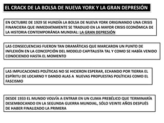 EL CRACK DE LA BOLSA DE NUEVA YORK Y LA GRAN DEPRESIÓN
EN OCTUBRE DE 1929 SE HUNDÍA LA BOLSA DE NUEVA YORK ORIGINANDO UNA CRISIS
FINANCIERA QUE INMEDIATAMENTE SE TRADUJO EN LA MAYOR CRISIS ECONÓMICA DE
LA HISTORIA CONTEMPORÁNEA MUNDIAL: LA GRAN DEPRESIÓN
LAS CONSECUENCIAS FUERON TAN DRAMÁTICAS QUE MARCARON UN PUNTO DE
INFLEXIÓN EN LA CONCEPCIÓN DEL MODELO CAPITALISTA TAL Y COMO SE HABÍA VENIDO
CONOCIENDO HASTA EL MOMENTO
LAS IMPLICACIONES POLÍTICAS NO SE HICIERON ESPERAR, ECHANDO POR TIERRA EL
ESPÍRITU DE LOCARNO Y DANDO ALAS A NUEVAS PROPUESTAS POLÍTICAS COMO EL
FASCISMO
DESDE 1933 EL MUNDO VOLVÍA A ENTRAR EN UN CLIMA PREBÉLICO QUE TERMINARÍA
DESEMBOCANDO EN LA SEGUNDA GUERRA MUNDIAL, SÓLO VEINTE AÑOS DESPUÉS
DE HABER FINALIZADO LA PRIMERA
 