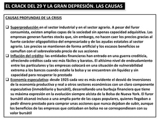 EL CRACK DEL 29 Y LA GRAN DEPRESIÓN. LAS CAUSAS
CAUSAS PROFUNDAS DE LA CRISIS
 Superproducción en el sector industrial y en el sector agrario. A pesar del furor
consumista, existen amplias capas de la sociedad sin apenas capacidad adquisitiva. Las
empresas generan fuertes stocks que, sin embargo, no hacen caer los precios gracias al
fuerte carácter oligopolístico del empresariado y de las ayudas estatales al sector
agrario. Los precios se mantienen de forma artificial y los escasos beneficios se
camuflan con el sobrevalorado precio de sus acciones
 Inflación del crédito: las entidades financieras han entrado en una guerra crediticia,
ofreciendo créditos cada vez más fáciles y baratos. El altísimo nivel de endeudamiento
entre los particulares y las empresas colocará en una situación de vulnerabilidad
extrema a los bancos cuando estalle la bolsa y se encuentren sin liquidez y sin
capacidad para recuperar lo prestado
 Economía especulativa: desde 1925 cada vez es más evidente el desvió de inversiones
de la economía productiva y real a otros sectores económicos con un claro componente
especulativo (inmobiliario y bursátil), desarrollando una burbuja financiera que tiene
su máxima expresión en la evolución siempre alcista de la Bolsa de Nueva York. El furor
bursátil alcanzó incluso a una amplia parte de las capas populares, quienes llegaban a
pedir dinero prestado para comprar unas acciones que nunca dejaban de subir, aunque
los beneficios de las empresas que cotizaban en bolsa no se correspondiesen con su
valor bursátil
 