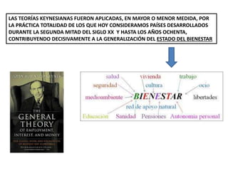 LAS TEORÍAS KEYNESIANAS FUERON APLICADAS, EN MAYOR O MENOR MEDIDA, POR
LA PRÁCTICA TOTALIDAD DE LOS QUE HOY CONSIDERAMOS PAÍSES DESARROLLADOS
DURANTE LA SEGUNDA MITAD DEL SIGLO XX Y HASTA LOS AÑOS OCHENTA,
CONTRIBUYENDO DECISIVAMENTE A LA GENERALIZACIÓN DEL ESTADO DEL BIENESTAR
 