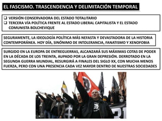 EL FASCISMO. TRASCENDENCIA Y DELIMITACIÓN TEMPORAL
 VERSIÓN CONSERVADORA DEL ESTADO TOTALITARIO
 TERCERA VÍA POLÍTICA FRENTE AL ESTADO LIBERAL CAPITALISTA Y EL ESTADO
COMUNISTA BOLCHEVIQUE
SEGURAMENTE, LA IDEOLOGÍA POLÍTICA MÁS NEFASTA Y DEVASTADORA DE LA HISTORIA
CONTEMPORÁNEA. HOY DÍA, SINÓNIMO DE INTOLERANCIA, FANATISMO Y XENOFOBIA
SURGIDO EN LA EUROPA DE ENTREGUERRAS, ALCANZARÁ SUS MÁXIMAS COTAS DE PODER
EN LA DÉCADA DE LOS TREINTA, AUPADO POR LA GRAN DEPRESIÓN. DERROTADO EN LA
SEGUNDA GUERRA MUNDIAL, RESURGIRÁ A FINALES DEL SIGLO XX, CON MUCHA MENOS
FUERZA, PERO CON UNA PRESENCIA CADA VEZ MAYOR DENTRO DE NUESTRAS SOCIEDADES
 