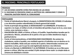 EL FASCISMO. PRINCIPALES POSTULADOS
PREMISAS
 LAS ACCIONES SIEMPRE ESTÁN POR ENCIMA DE LAS IDEAS
 EL FASCISMO SE PRESENTA COMO LA ANTÍTESIS DEL LIBERALISMO Y COMO EL
PRINCIPAL BASTIÓN FRENTE AL COMUNISMO
POSTULADOS
o Frente al individualismo liberal y burgués, la OMNIPOTENCIA DEL ESTADO. El individuo
y sus derechos quedan subordinados al interés general del estado
o Frente al principio de igualdad, la DESIGUALDAD Y LA JERARQUÍA. El hombre es
superior a la mujer, el militar al civil, el miembro del partido al que no lo es, unas razas
a otras, unas naciones a otras…
o EXALTACIÓN DEL LÍDER: el Führer, el Duce, el Caudillo. Superhombres tocados por la
providencia. Mesías, salvadores de la patria a los que se debe obediencia ciega y
gratitud eterna
o Frente al internacionalismo, el NACIONALISMO EXACERBADO. No existen los
ciudadanos, existe el pueblo, una realidad superior al individuo con un destino en la
historia ineludible. Nada está por encima de la patria. Determinadas naciones son
superiores a otras, por lo que les está legitimado dominar a las inferiores
o Frente a la libertad, la OBEDIENCIA Y LA AUTORIDAD. El hombre ya no es libre para
pensar o criticar. Sólo hay una verdad. El jefe siempre tiene razón. La simple duda es
síntoma de debilidad o traición
 