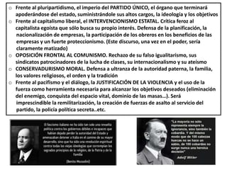 o Frente al pluripartidismo, el imperio del PARTIDO ÚNICO, el órgano que terminará
apoderándose del estado, suministrándole sus altos cargos, la ideología y los objetivos
o Frente al capitalismo liberal, el INTERVENCIONISMO ESTATAL. Crítica feroz al
capitalista egoísta que sólo busca su propio interés. Defensa de la planificación, la
nacionalización de empresas, la participación de los obreros en los beneficios de las
empresas y un fuerte proteccionismo. (Este discurso, una vez en el poder, sería
claramente matizado)
o OPOSICIÓN FRONTAL AL COMUNISMO. Rechazo de su falso igualitarismo, sus
sindicatos patrocinadores de la lucha de clases, su internacionalismo y su ateísmo
o CONSERVADURISMO MORAL. Defensa a ultranza de la autoridad paterna, la familia,
los valores religiosos, el orden y la tradición
o Frente al pacifismo y el diálogo, la JUSTIFICACIÓN DE LA VIOLENCIA y el uso de la
fuerza como herramienta necesaria para alcanzar los objetivos deseados (eliminación
del enemigo, conquista del espacio vital, dominio de las masas…). Será
imprescindible la remilitarización, la creación de fuerzas de asalto al servicio del
partido, la policía política secreta..etc.
 