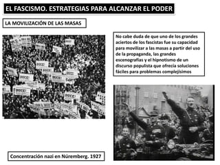 EL FASCISMO. ESTRATEGIAS PARA ALCANZAR EL PODER
LA MOVILIZACIÓN DE LAS MASAS
No cabe duda de que uno de los grandes
aciertos de los fascistas fue su capacidad
para movilizar a las masas a partir del uso
de la propaganda, las grandes
escenografías y el hipnotismo de un
discurso populista que ofrecía soluciones
fáciles para problemas complejísimos
Concentración nazi en Núremberg. 1927
 
