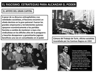 EL FASCISMO. ESTRATEGIAS PARA ALCANZAR EL PODER
EL APOYO DEL GRAN CAPITAL
Cámara del Trabajo de Turín, oficina socialista
incendiada por los Camisas Negras en 1922
A pesar de su discurso anticapitalista y sus
veleidades socialistas, el fascismo encontró un
aliado decisivo en la gran patronal. Fueron los
grandes empresarios y terratenientes quienes
apoyaron económicamente a los partidos
fascistas a cambio de mantener a raya a los
sindicalistas en los difíciles años de la postguerra
y hacerlos desaparecer y garantizarles jugosos
beneficios una vez en consolidados en el poder
 