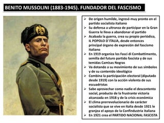 BENITO MUSSOLINI (1883-1945). FUNDADOR DEL FASCISMO
 De origen humilde, ingresó muy pronto en el
partido socialista italiano
 Su defensa a ultranza de participar en la Gran
Guerra le lleva a abandonar el partido
 Acabada la guerra, crea su propio periódico,
IL POPOLO D´ITALIA, desde entonces
principal órgano de expresión del fascismo
italiano
 En 1919 organiza los Fasci di Combattimento,
semilla del futuro partido fascista y de sus
temidas Camisas Negras
 Va dotando a su movimiento de sus símbolos
y de su contenido ideológico
 Combina la participación electoral (diputado
desde 1919) con la acción violenta de sus
escuadristas
 Sabe aprovechar como nadie el descontento
social, producto de la frustrante victoria
alcanzada en 1918 y de la crisis económica
 El clima prerrevolucionario de carácter
socialista que se vive en Italia desde 1921 le
granjea el apoyo de la Confindustria italiana
 En 1921 crea el PARTIDO NACIONAL FASCISTA
 