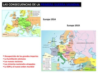 LAS CONSECUENCIAS DE LA PRIMERA GUERRA MUNDIAL
Europa 1914
Europa 1919
 Desaparición de los grandes imperios
 La humillación alemana
 Las nuevas naciones
 Las minorías nacionales atrapadas
 La SDN y el nuevo orden mundial
 