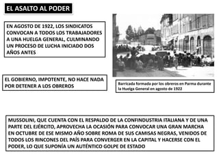 EL ASALTO AL PODER
Barricada formada por los obreros en Parma durante
la Huelga General en agosto de 1922
EN AGOSTO DE 1922, LOS SINDICATOS
CONVOCAN A TODOS LOS TRABAJADORES
A UNA HUELGA GENERAL, CULMINANDO
UN PROCESO DE LUCHA INICIADO DOS
AÑOS ANTES
EL GOBIERNO, IMPOTENTE, NO HACE NADA
POR DETENER A LOS OBREROS
MUSSOLINI, QUE CUENTA CON EL RESPALDO DE LA CONFINDUSTRIA ITALIANA Y DE UNA
PARTE DEL EJÉRCITO, APROVECHA LA OCASIÓN PARA CONVOCAR UNA GRAN MARCHA
EN OCTUBRE DE ESE MISMO AÑO SOBRE ROMA DE SUS CAMISAS NEGRAS, VENIDOS DE
TODOS LOS RINCONES DEL PAÍS PARA CONVERGER EN LA CAPITAL Y HACERSE CON EL
PODER, LO QUE SUPONÍA UN AUTÉNTICO GOLPE DE ESTADO
 
