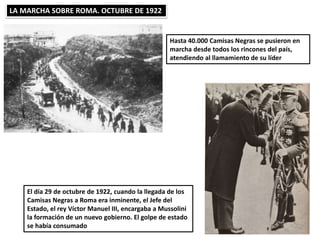 LA MARCHA SOBRE ROMA. OCTUBRE DE 1922
Hasta 40.000 Camisas Negras se pusieron en
marcha desde todos los rincones del país,
atendiendo al llamamiento de su líder
El día 29 de octubre de 1922, cuando la llegada de los
Camisas Negras a Roma era inminente, el Jefe del
Estado, el rey Víctor Manuel III, encargaba a Mussolini
la formación de un nuevo gobierno. El golpe de estado
se había consumado
 