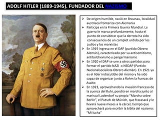 ADOLF HITLER (1889-1945). FUNDADOR DEL NAZISMO
 De origen humilde, nació en Braunau, localidad
austriaca fronteriza con Alemania
 Participa en la Primera Guerra Mundial. La
guerra le marca profundamente, hasta el
punto de considerar que la derrota ha sido
consecuencia de un complot urdido por los
judíos y los marxistas
 En 1919 ingresa en el DAP (partido Obrero
Alemán), caracterizado por su antisemitismo,
antibolchevismo y pangermanismo
 En 1920 el DAP se une a otros partidos para
formar el partido NAZI o NSDAP (Partido
Nacionalsocialista Obrero Alemán). En 1921 ya
es el líder indiscutible del mismo y ha sido
capaz de organizar junto a Rohm la Fuerzas de
Asalto
 En 1923, aprovechando la invasión francesa de
la cuenca del Ruhr, pondrá en marcha junto al
mariscal Ludendorf su propia “Marcha sobre
Berlín”, el Putsch de Múnich, que fracasará y le
llevará nueve meses a la cárcel, tiempo que
aprovechará para escribir la biblia del nazismo:
“Mi lucha”
 