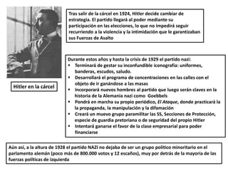 Hitler en la cárcel
Tras salir de la cárcel en 1924, Hitler decide cambiar de
estrategia. El partido llegará al poder mediante su
participación en las elecciones, lo que no impedirá seguir
recurriendo a la violencia y la intimidación que le garantizaban
sus Fuerzas de Asalto
Durante estos años y hasta la crisis de 1929 el partido nazi:
 Terminará de gestar su inconfundible iconografía: uniformes,
banderas, escudos, saludo.
 Desarrollará el programa de concentraciones en las calles con el
objeto de ir ganándose a las masas
 Incorporará nuevos hombres al partido que luego serán claves en la
historia de la Alemania nazi como Goebbels
 Pondrá en marcha su propio periódico, El Ataque, donde practicará la
la propaganda, la manipulación y la difamación
 Creará un muevo grupo paramilitar las SS, Secciones de Protección,
especie de guardia pretoriana o de seguridad del propio Hitler
 Intentará ganarse el favor de la clase empresarial para poder
financiarse
Aún así, a la altura de 1928 el partido NAZI no dejaba de ser un grupo político minoritario en el
parlamento alemán (poco más de 800.000 votos y 12 escaños), muy por detrás de la mayoría de las
fuerzas políticas de izquierda
 