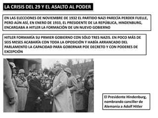 LA CRISIS DEL 29 Y EL ASALTO AL PODER
EN LAS ELECCIONES DE NOVIEMBRE DE 1932 EL PARTIDO NAZI PARECÍA PERDER FUELLE,
PERO AÚN ASÍ, EN ENERO DE 1933, EL PRESIDENTE DE LA REPÚBLICA, HINDENBURG,
ENCARGABA A HITLER LA FORMACIÓN DE UN NUEVO GOBIERNO
HITLER FORMARÍA SU PRMIER GOBIERNO CON SÓLO TRES NAZIS. EN POCO MÁS DE
SEIS MESES ACABARÍA CON TODA LA OPOSICIÓN Y HABÍA ARRANCADO DEL
PARLAMENTO LA CAPACIDAD PARA GOBERNAR POE DECRETO Y CON PODERES DE
EXCEPCIÓN
El Presidente Hindenburg,
nombrando canciller de
Alemania a Adolf Hitler
 