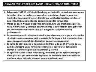 LOS NAZIS EN EL PODER. LOS PASOS HACIA EL ESTADO TOTALITARIO
 Febrero de 1933. El edificio del Reichstag es destruido misteriosamente en un
incendio. Hitler no duda en acusar a los comunistas y logra convencer a
Hindenburg para que firme un decreto que dejaba las libertades civiles en
suspenso. Inicia una furibunda persecución de los comunistas
 Marzo de 1933. Nuevas elecciones generales. Esta vez organizadas por los
nazis. Hitler arrasa y consigue del parlamento la autorización para gobernar
por decreto durante cuatro años y al margen de cualquier trámite
parlamentario
 En menos de un año: disuelve todos los partidos menos el suyo, acaba con los
sindicatos, crea una nueva policía secreta, la Gestapo, e inicia una durísima
represión contra socialistas, liberales y demócratas en general
 En junio de 1934 ordena la liquidación de Rhöm y de las SA (“Noche de los
cuchillos largos”), única forma de contar con el apoyo total del ejército
alemán a sus futuros planes de expansión y rearme
 En agosto de 1934 fallece Hindenburg, momento que es aprovechado por
Hitler para dar por enterrada la República de Weimar y nombrarse Fhürer.
Había nacido el III Reich, el nuevo estado totalitario nazi
 