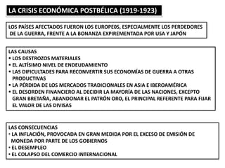 LA CRISIS ECONÓMICA POSTBÉLICA (1919-1923)
LOS PAÍSES AFECTADOS FUERON LOS EUROPE0S, ESPECIALMENTE LOS PERDEDORES
DE LA GUERRA, FRENTE A LA BONANZA EXPIREMENTADA POR USA Y JAPÓN
LAS CAUSAS
 LOS DESTROZOS MATERIALES
 EL ALTÍSIMO NIVEL DE ENDEUDAMIENTO
 LAS DIFICULTADES PARA RECONVERTIR SUS ECONOMÍAS DE GUERRA A OTRAS
PRODUCTIVAS
 LA PÉRDIDA DE LOS MERCADOS TRADICIONALES EN ASIA E IBEROAMÉRICA
 EL DESORDEN FINANCIERO AL DECIDIR LA MAYORÍA DE LAS NACIONES, EXCEPTO
GRAN BRETAÑA, ABANDONAR EL PATRÓN ORO, EL PRINCIPAL REFERENTE PARA FIJAR
EL VALOR DE LAS DIVISAS
LAS CONSECUENCIAS
• LA INFLACIÓN, PROVOCADA EN GRAN MEDIDA POR EL EXCESO DE EMISIÓN DE
MONEDA POR PARTE DE LOS GOBIERNOS
• EL DESEMPLEO
• EL COLAPSO DEL COMERCIO INTERNACIONAL
 