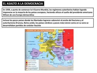 EL ASALTO A LA DEMOCRACIA
En 1939, a punto de comenzar la II Guerra Mundial, los regímenes autoritarios habían logrado
imponerse en la mayoría de los países europeos, haciendo añicos el sueño del presidente americano
Wilson de una Europa democrática
Incluso los pocos países donde las libertades lograron sobrevivir al envite del fascismo y el
autoritarismo (Francia, Reino unido, los países nórdicos y pocos más) vieron como en su seno se
desarrollaban partidos de carácter fascista
 