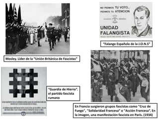 Mosley. Líder de la “Unión Británica de Fascistas”
En Francia surgieron grupos fascistas como "Cruz de
Fuego", "Solidaridad Francesa“ o "Acción Francesa“. En
la imagen, una manifestación fascista en París. (1934)
“Falange Española de la J.O.N.S”
“Guardia de Hierro”.
el partido fascista
rumano
 