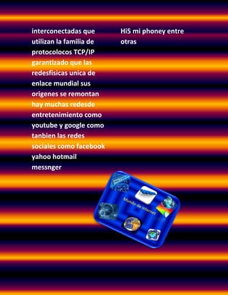 interconectadas que      Hi5 mi phoney entre
utilizan la familia de   otras
protocolocos TCP/IP
garantizado que las
redesfisicas unica de
enlace mundial sus
origenes se remontan
hay muchas redesde
entretenimiento como
youtube y google como
tanbien las redes
sociales como facebook
yahoo hotmail
messnger
 