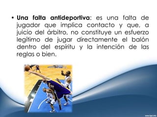 Una falta antideportiva: es una falta de jugador que implica contacto y que, a juicio del árbitro, no constituye un esfuerzo legítimo de jugar directamente el balón dentro del espíritu y la intención de las reglas o bien.