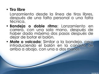 Bote o Drible	Acción que consiste en que el jugador empuje el balón contra el suelo y este retorne a su mano, los tipos existentes son:De control: En una posición sin presión defensiva, mientras el jugador anda, un bote alto y fuerte a la altura del jugador.