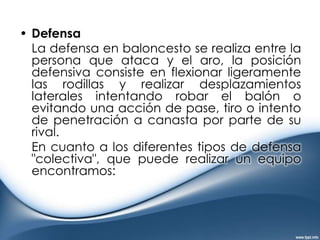 Defensa en zonas: Cuando los jugadores que defienden no marcan uno a uno a sus oponentes de manera personal, se denomina que marcan en zona esperando a que lleguen los atacantes. Como el equipo pone 5 jugadores en la cancha las zonas posibles se nombran 2-3, 3-2, 1-3-1, 3-1-1, 2-1-2, 1-2-2, indicando la posición de los mismos.