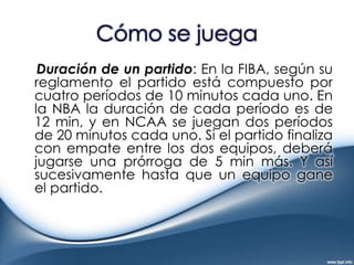 Cómo se juegaDuración de un partido: En la FIBA, según su reglamento el partido está compuesto por cuatro períodos de 10 minutos cada uno. En la NBA la duración de cada período es de 12 min, y en NCAA se juegan dos períodos de 20 minutos cada uno. Si el partido finaliza con empate entre los dos equipos, deberá jugarse una prórroga de 5 min más. Y así sucesivamente hasta que un equipo gane el partido.