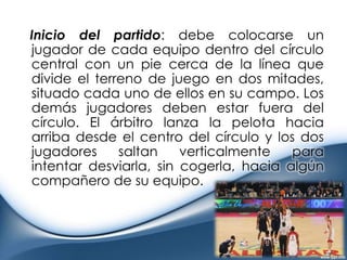    Inicio del partido: debe colocarse un jugador de cada equipo dentro del círculo central con un pie cerca de la línea que divide el terreno de juego en dos mitades, situado cada uno de ellos en su campo. Los demás jugadores deben estar fuera del círculo. El árbitro lanza la pelota hacia arriba desde el centro del círculo y los dos jugadores saltan verticalmente para intentar desviarla, sin cogerla, hacia algún compañero de su equipo.