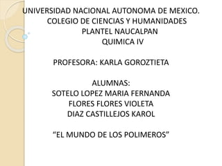 UNIVERSIDAD NACIONAL AUTONOMA DE MEXICO.
COLEGIO DE CIENCIAS Y HUMANIDADES
PLANTEL NAUCALPAN
QUIMICA IV
PROFESORA: KARLA GOROZTIETA
ALUMNAS:
SOTELO LOPEZ MARIA FERNANDA
FLORES FLORES VIOLETA
DIAZ CASTILLEJOS KAROL
“EL MUNDO DE LOS POLIMEROS”
 