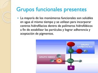 Grupos funcionales presentes
 La mayoría de los monómeros funcionales son solubles
en agua al mismo tiempo y se utilizan para incorporar
centros hidrofilacios dentro de polímeros hidrofóbicos
a fin de estabilizar las partículas y lograr adherencia y
aceptación de pigmentos.
 