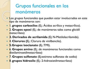 Grupos funcionales en los
monómeros
 Los grupos funcionales que pueden estar involucrados en este
tipo de monómeros son:
 1. grupos carboxilos (Ej.: Ácidos acrílico y metacrílico).
 2. Grupos epoxi (Ej.: de monómeros tales como glicidil
metacrilato)
 3. Derivados de acrilamida (Ej: N-Metilolacrilamida).
 4. Cloruros (Ej.: Cloruro de vinilbencilo).
 5.Grupos isocianato (Ej.:TMI).
 6. Grupos amino (Ej.: de monómeros funcionales como
dietilaminoetilmetacrilato)
 7. Grupos sulfonato (Ej:estireno sulfonato de sodio)
 8. grupos hidroxilo (Ej.: 2-hidroxietilmetacrilato)
 