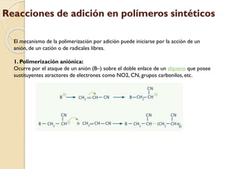 Reacciones de adición en polímeros sintéticos
El mecanismo de la polimerización por adición puede iniciarse por la acción de un
anión, de un catión o de radicales libres.
1. Polimerización aniónica:
Ocurre por el ataque de un anión (B–) sobre el doble enlace de un alqueno que posee
sustituyentes atractores de electrones como NO2, CN, grupos carbonilos, etc.
 