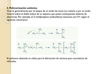 2. Polimerización catiónica
Ocurre generalmente por el ataque de un ácido de Lewis (un catión) o por un ácido
mineral sobre el doble enlace de un alqueno que posee sustituyentes dadores de
electrones. Por ejemplo, el 2-metilpropeno (isobutileno) reacciona con H+ según el
siguiente mecanismo:
El polímero obtenido se utiliza para la fabricación de cámaras para neumáticos de
vehículos.
 