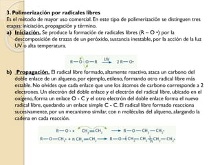 3. Polimerización por radicales libres
Es el método de mayor uso comercial. En este tipo de polimerización se distinguen tres
etapas: iniciación, propagación y término.
a) Iniciación. Se produce la formación de radicales libres (R – O •) por la
descomposición de trazas de un peróxido, sustancia inestable, por la acción de la luz
UV o alta temperatura.
b) Propagación. El radical libre formado, altamente reactivo, ataca un carbono del
doble enlace de un alqueno, por ejemplo, etileno, formando otro radical libre más
estable. No olvides que cada enlace que une los átomos de carbono corresponde a 2
electrones. Un electrón del doble enlace y el electrón del radical libre, ubicado en el
oxígeno, forma un enlace O - C y el otro electrón del doble enlace forma el nuevo
radical libre, quedando un enlace simple C - C. El radical libre formado reacciona
sucesivamente, por un mecanismo similar, con n moléculas del alqueno, alargando la
cadena en cada reacción.
 