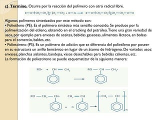 c) Término. Ocurre por la reacción del polímero con otro radical libre.
Algunos polímeros sintetizados por este método son:
• Polietileno (PE). Es el polímero sintético más sencillo conocido. Se produce por la
polimerización del etileno, obtenido en el cracking del petróleo.Tiene una gran variedad de
usos, por ejemplo para envases de aceites, bebidas gaseosas, alimentos lácteos, en bolsas
para el comercio, baldes, etc.
• Poliestireno (PS). Es un polímero de adición que se diferencia del polietileno por poseer
en su estructura un anillo bencénico en lugar de un átomo de hidrógeno. De variados usos:
envases, planchas aislantes, bandejas, vasos desechables para bebidas calientes, etc.
La formación de poliestireno se puede esquematizar de la siguiente manera:
 