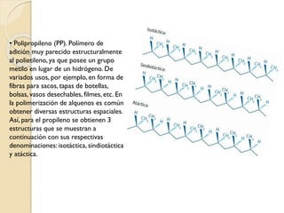 • Polipropileno (PP). Polímero de
adición muy parecido estructuralmente
al polietileno, ya que posee un grupo
metilo en lugar de un hidrógeno. De
variados usos, por ejemplo, en forma de
fibras para sacos, tapas de botellas,
bolsas, vasos desechables, filmes, etc. En
la polimerización de alquenos es común
obtener diversas estructuras espaciales.
Así, para el propileno se obtienen 3
estructuras que se muestran a
continuación con sus respectivas
denominaciones: isotáctica, sindiotáctica
y atáctica.
 