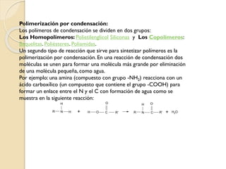 Polimerización por condensación:
Los polímeros de condensación se dividen en dos grupos:
Los Homopolímeros: Polietilenglicol Siliconas y Los Copolímeros:
Baquelitas. Poliésteres. Poliamidas.
Un segundo tipo de reacción que sirve para sintetizar polímeros es la
polimerización por condensación. En una reacción de condensación dos
moléculas se unen para formar una molécula más grande por eliminación
de una molécula pequeña, como agua.
Por ejemplo: una amina (compuesto con grupo -NH2) reacciona con un
ácido carboxílico (un compuesto que contiene el grupo -COOH) para
formar un enlace entre el N y el C con formación de agua como se
muestra en la siguiente reacción:
N H
H
R + R
H
N C
O
R'
O
H O C R' + H2O
 