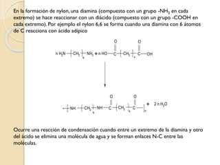 En la formación de nylon, una diamina (compuesto con un grupo -NH2 en cada
extremo) se hace reaccionar con un diácido (compuesto con un grupo -COOH en
cada extremo). Por ejemplo el nylon 6,6 se forma cuando una diamina con 6 átomos
de C reacciona con ácido adípico
Ocurre una reacción de condensación cuando entre un extremo de la diamina y otro
del ácido se elimina una molécula de agua y se forman enlaces N-C entre las
moléculas.
* n
+n H2N CH2 NH2
6
O O
NH
O O
C
4
CCH2
6
NH
n HO C
4
C OH
CH2
CH2
+ 2 n H2O
 