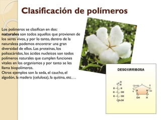 Los polímeros se clasifican en dos:
naturales son todos aquellos que provienen de
los seres vivos, y por lo tanto, dentro de la
naturaleza podemos encontrar una gran
diversidad de ellos. Las proteínas, los
polisacáridos, los ácidos nucleicos son todos
polímeros naturales que cumplen funciones
vitales en los organismos y por tanto se les
llama biopolímeros.
Otros ejemplos son la seda, el caucho, el
algodón, la madera (celulosa), la quitina, etc.…
Clasificación de polímeros
 