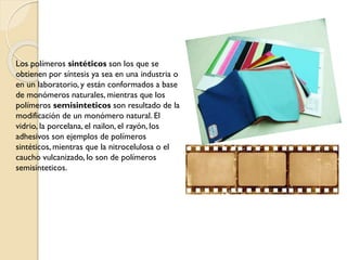 Los polímeros sintéticos son los que se
obtienen por síntesis ya sea en una industria o
en un laboratorio, y están conformados a base
de monómeros naturales, mientras que los
polímeros semisinteticos son resultado de la
modificación de un monómero natural. El
vidrio, la porcelana, el nailon, el rayón, los
adhesivos son ejemplos de polímeros
sintéticos, mientras que la nitrocelulosa o el
caucho vulcanizado, lo son de polímeros
semisinteticos.
 
