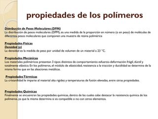 propiedades de los polímeros
Distribución de Pesos Moleculares (DPM)
La distribución de pesos moleculares (DPM), es una medida de la proporción en número (o en peso) de moléculas de
diferentes pesos moleculares que componen una muestra de resina polimérica
Propiedades Físicas
Densidad (ρ)
La densidad es la medida de peso por unidad de volumen de un material a 23 °C.
Propiedades Mecánicas
Los materiales poliméricos presentan 3 tipos distintos de comportamiento esfuerzo-deformación: frágil, dúctil y
totalmente elástico. En los polímeros, el módulo de elásticidad, resistencia a la tracción y ductilidad se determina de la
misma forma que en las aleaciones metálicas.
PropiedadesTérmicas
La cristanilidad le imparte al material alta rigidez y temperaturas de fusión elevadas, entre otras propiedades.
Propiedades Químicas
Finalmente se encuentran las propiedades químicas, dentro de las cuales cabe destacar la resistencia química de los
polímeros, ya que la misma determina si es compatible o no con otros elementos.
 