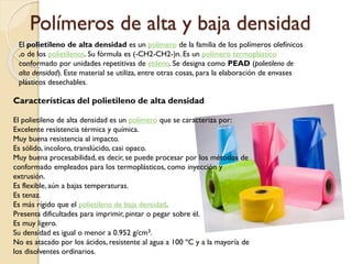 Polímeros de alta y baja densidad
El polietileno de alta densidad es un polímero de la familia de los polímeros olefínicos
,o de los polietilenos. Su fórmula es (-CH2-CH2-)n. Es un polímero termoplástico
conformado por unidades repetitivas de etileno. Se designa como PEAD (polietileno de
alta densidad). Este material se utiliza, entre otras cosas, para la elaboración de envases
plásticos desechables.
Características del polietileno de alta densidad
El polietileno de alta densidad es un polímero que se caracteriza por:
Excelente resistencia térmica y química.
Muy buena resistencia al impacto.
Es sólido, incoloro, translúcido, casi opaco.
Muy buena procesabilidad, es decir, se puede procesar por los métodos de
conformado empleados para los termoplásticos, como inyección y
extrusión.
Es flexible, aún a bajas temperaturas.
Es tenaz.
Es más rígido que el polietileno de baja densidad.
Presenta dificultades para imprimir, pintar o pegar sobre él.
Es muy ligero.
Su densidad es igual o menor a 0.952 g/cm3.
No es atacado por los ácidos, resistente al agua a 100 ºC y a la mayoría de
los disolventes ordinarios.
 
