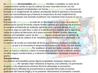 los polímeros termoestables son polímeros infusibles e insolubles. La razón de tal
comportamiento estriba en que las cadenas de estos materiales forman una red
tridimensional espacial, entrelazándose con fuertes enlaces covalentes. La estructura así
formada es un conglomerado de cadenas entrelazadas dando la apariencia y funcionando
como una macromolecula, que al elevarse la temperatura de esta, simplemente las
cadenas se compactan mas haciendo al polímero más resistente hasta el punto en que se
degrada.
El proceso de polimerización se suele dar en dos etapas: en la primera se produce la
polimerización parcial, formando cadenas lineales mientras que en la segunda el proceso
se completa entrelazando las moléculas aplicando calor y presión durante el conformado.
La primera etapa se suele llevar a cabo en la planta química, mientras que la segunda se
realiza en la planta de fabricación de la pieza terminada.También pueden obtenerse
plásticos termoestables a partir de dos resinas líquidas, produciéndose la reacción de
entrelazamiento de las cadenas al ser mezcladas (comúnmente con un catalizador y un
acelerante).
La reacción de curado es irreversible, de forma que el plástico resultante no puede ser
reciclado, ya que si se incrementa la temperatura el polímero no funde, sino que alcanza
su temperatura de degradación. Por establecer un símil por todos conocido, es como
cocer un huevo; si volvemos a elevar la temperatura una vez cocido y enfriado, el huevo
no sufre ninguna transformación, y si elevamos la temperatura demasiado el huevo se
quema.
Características
Los plásticos termoestables poseen algunas propiedades ventajosas respecto a los
termoplásticos. Por ejemplo, mejor resistencia al impacto, a los solventes, a la permeación
de gases y a las temperaturas extremas. Entre las desventajas se encuentran,
generalmente, la dificultad de procesamiento, la necesidad del curado, el carácter
quebradizo del material (frágil) y el no presentar reforzamiento al someterlo a tensión.
 