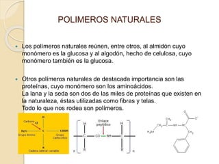 POLIMEROS NATURALES
 Los polímeros naturales reúnen, entre otros, al almidón cuyo
monómero es la glucosa y al algodón, hecho de celulosa, cuyo
monómero también es la glucosa.
 Otros polímeros naturales de destacada importancia son las
proteínas, cuyo monómero son los aminoácidos.
La lana y la seda son dos de las miles de proteínas que existen en
la naturaleza, éstas utilizadas como fibras y telas.
Todo lo que nos rodea son polímeros.
 