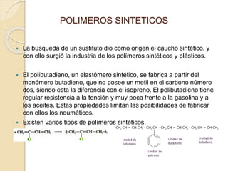 POLIMEROS SINTETICOS
 La búsqueda de un sustituto dio como origen el caucho sintético, y
con ello surgió la industria de los polímeros sintéticos y plásticos.
 El polibutadieno, un elastómero sintético, se fabrica a partir del
monómero butadieno, que no posee un metil en el carbono número
dos, siendo esta la diferencia con el isopreno. El polibutadieno tiene
regular resistencia a la tensión y muy poca frente a la gasolina y a
los aceites. Estas propiedades limitan las posibilidades de fabricar
con ellos los neumáticos.
 Existen varios tipos de polímeros sintéticos.
 