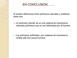 EN CONCLUSION…….
Si existen diferencias entre polímeros naturales y sintéticos
estas son:
 Un polímero natural: es un una cadena de monómeros
naturales polímeros que no son fabricados por el hombre.
 Los polímeros artificiales: son cadenas de monómeros
unidas sólo por causa humana.
 
