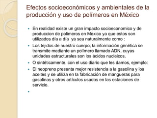 Efectos socioeconómicos y ambientales de la
producción y uso de polímeros en México
 En realidad existe un gran impacto socioeconomico y de
produccion de polimeros en Mexico ya que estos son
utilizados día a día ya sea naturalmente como :
 Los tejidos de nuestro cuerpo, la información genética se
transmite mediante un polímero llamado ADN, cuyas
unidades estructurales son los ácidos nucleicos.
 O sintéticamente, con el uso diario que les damos, ejemplo:
 El neopreno presenta mejor resistencia a la gasolina y los
aceites y se utiliza en la fabricación de mangueras para
gasolinas y otros artículos usados en las estaciones de
servicio.

 