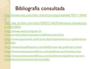 Bibliografia consultada
http://www.educarchile.cl/ech/pro/app/detalle?ID=13640
0
http://es.scribd.com/doc/55632140/Polimeros-sinteticos-
y-naturales
http://www.uned.es/quim-5-
macromoleculas/conceptos/definiciones.htm
http://www.quiminet.com/articulos/monomeros-y-polimeros-
303.htm
http://www.losadhesivos.com/definicion-de-polimero.html
http://www.textoscientificos.com/polimeros/introduccion
http://www.textoscientificos.com/polimeros/polimerizacion-
emulsion/monomeros-funcionales
 
