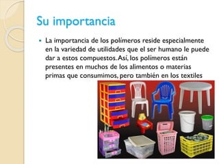Su importancia
 La importancia de los polímeros reside especialmente
en la variedad de utilidades que el ser humano le puede
dar a estos compuestos.Así, los polímeros están
presentes en muchos de los alimentos o materias
primas que consumimos, pero también en los textiles
 